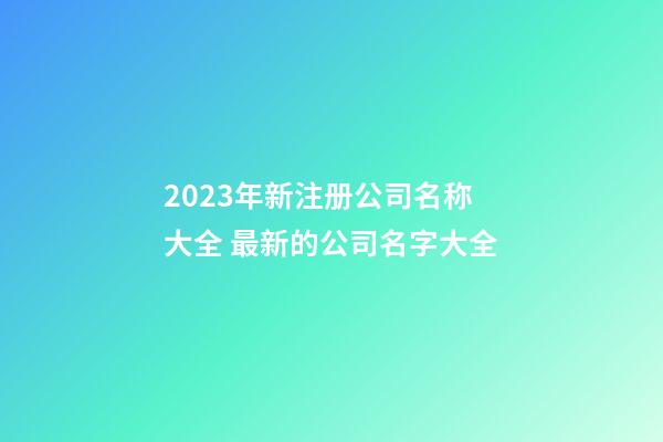 2023年新注册公司名称大全 最新的公司名字大全-第1张-公司起名-玄机派